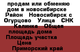 продам или обменяю дом в новосибирске › Район ­ Новосибирск с.Огурцово › Улица ­ СНК Калинка › Общая площадь дома ­ 160 › Площадь участка ­ 10 › Цена ­ 3 900 000 - Приморский край, Владивосток г. Недвижимость » Дома, коттеджи, дачи продажа   . Приморский край,Владивосток г.